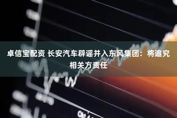 卓信宝配资 长安汽车辟谣并入东风集团：将追究相关方责任
