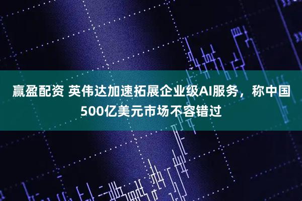 赢盈配资 英伟达加速拓展企业级AI服务，称中国500亿美元市场不容错过