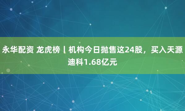 永华配资 龙虎榜丨机构今日抛售这24股，买入天源迪科1.68亿元