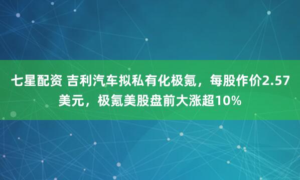 七星配资 吉利汽车拟私有化极氪，每股作价2.57美元，极氪美股盘前大涨超10%