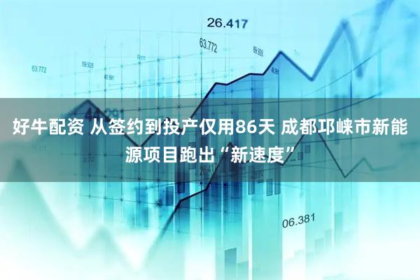 好牛配资 从签约到投产仅用86天 成都邛崃市新能源项目跑出“新速度”