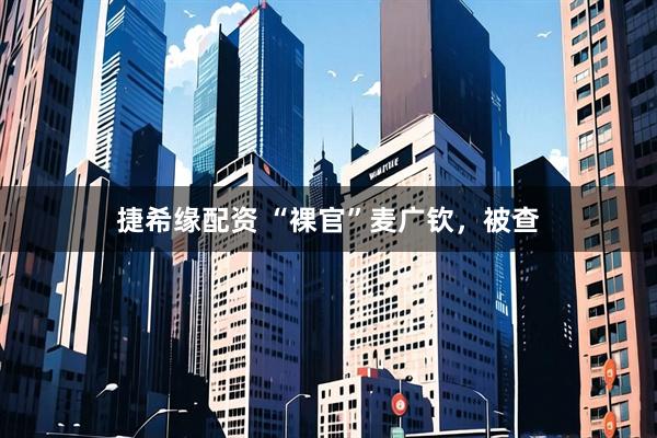 捷希缘配资 “裸官”麦广钦，被查