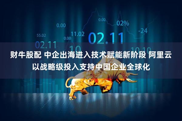 财牛股配 中企出海进入技术赋能新阶段 阿里云以战略级投入支持中国企业全球化