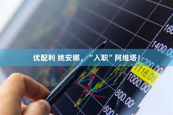 优配利 姚安娜，“入职”阿维塔！