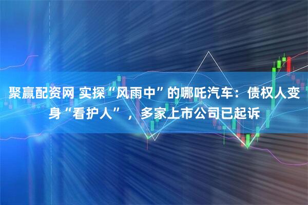 聚赢配资网 实探“风雨中”的哪吒汽车：债权人变身“看护人” ，多家上市公司已起诉