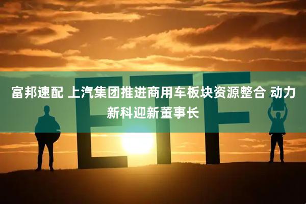 富邦速配 上汽集团推进商用车板块资源整合 动力新科迎新董事长
