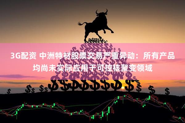 3G配资 中洲特材股票交易严重异动：所有产品均尚未实际应用于可控核聚变领域