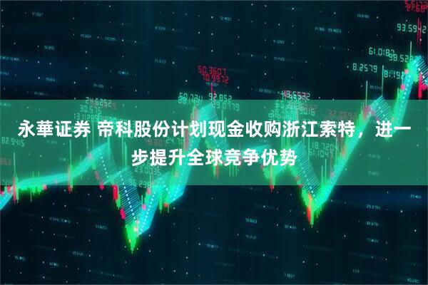 永華证券 帝科股份计划现金收购浙江索特，进一步提升全球竞争优势