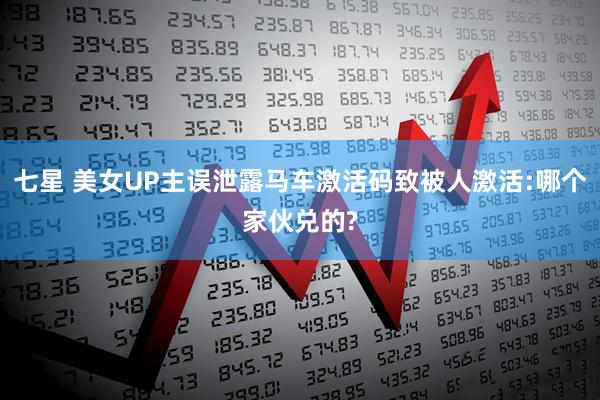七星 美女UP主误泄露马车激活码致被人激活:哪个家伙兑的?