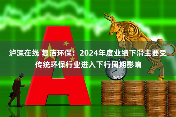 泸深在线 复洁环保：2024年度业绩下滑主要受传统环保行业进入下行周期影响
