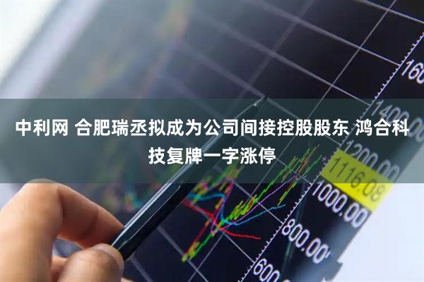 中利网 合肥瑞丞拟成为公司间接控股股东 鸿合科技复牌一字涨停