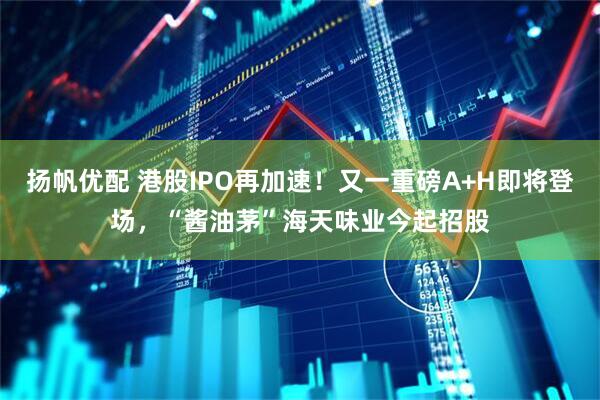 扬帆优配 港股IPO再加速！又一重磅A+H即将登场，“酱油茅”海天味业今起招股