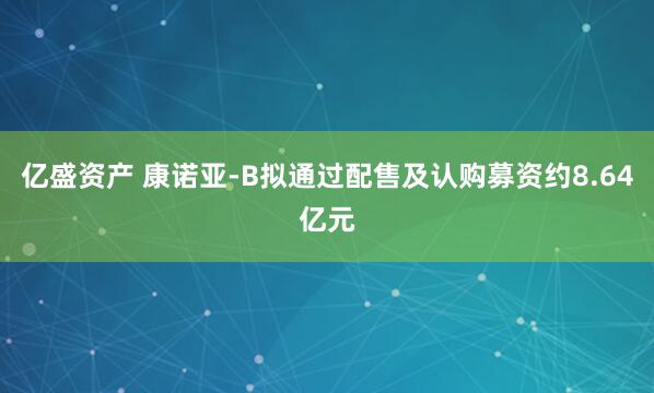 亿盛资产 康诺亚-B拟通过配售及认购募资约8.64亿元