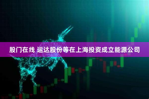 股门在线 运达股份等在上海投资成立能源公司