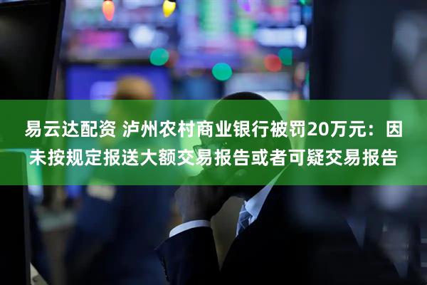 易云达配资 泸州农村商业银行被罚20万元：因未按规定报送大额交易报告或者可疑交易报告