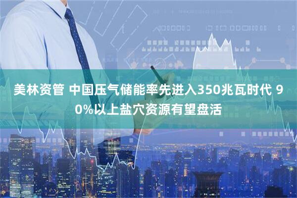 美林资管 中国压气储能率先进入350兆瓦时代 90%以上盐穴资源有望盘活
