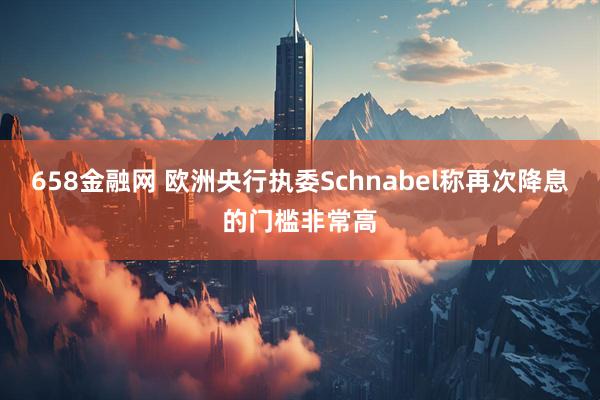 658金融网 欧洲央行执委Schnabel称再次降息的门槛非常高