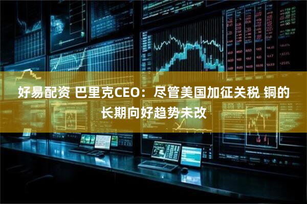 好易配资 巴里克CEO：尽管美国加征关税 铜的长期向好趋势未改