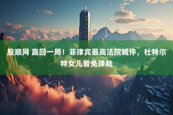 股顺网 赢回一局！菲律宾最高法院喊停，杜特尔特女儿暂免弹劾