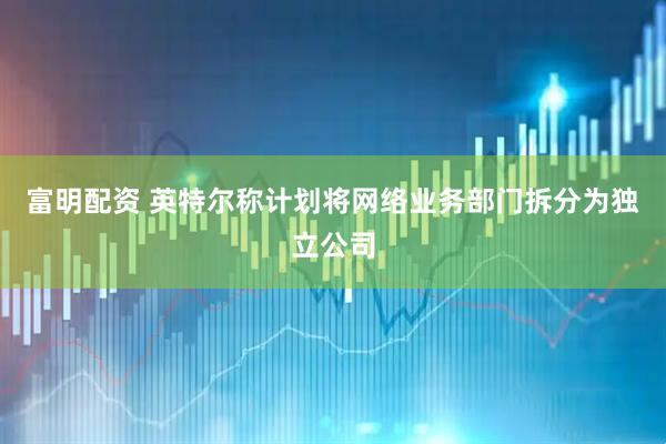 富明配资 英特尔称计划将网络业务部门拆分为独立公司
