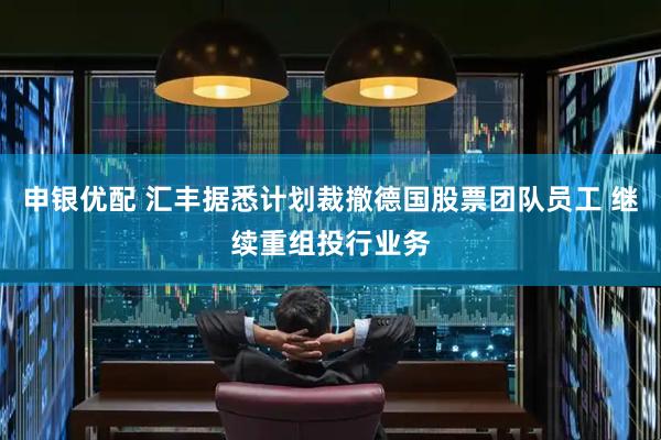 申银优配 汇丰据悉计划裁撤德国股票团队员工 继续重组投行业务