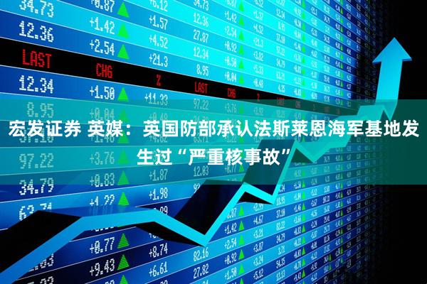 宏发证券 英媒：英国防部承认法斯莱恩海军基地发生过“严重核事故”