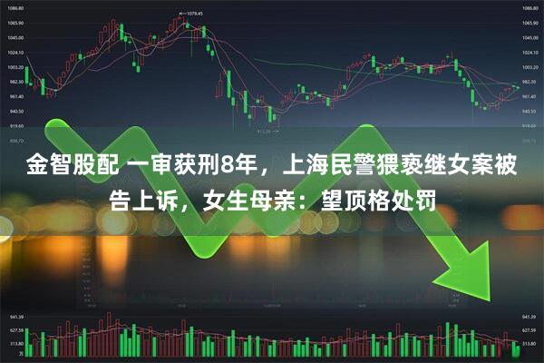 金智股配 一审获刑8年，上海民警猥亵继女案被告上诉，女生母亲：望顶格处罚
