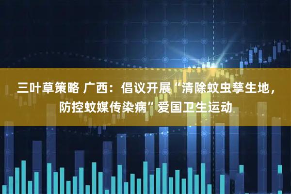 三叶草策略 广西：倡议开展“清除蚊虫孳生地，防控蚊媒传染病”爱国卫生运动