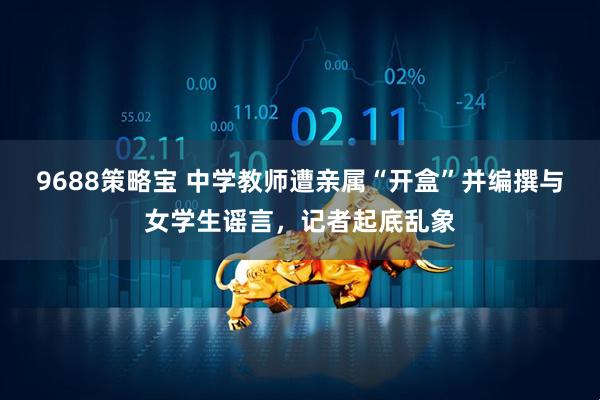9688策略宝 中学教师遭亲属“开盒”并编撰与女学生谣言，记者起底乱象