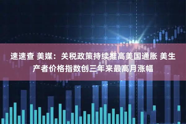 速速查 美媒：关税政策持续推高美国通胀 美生产者价格指数创三年来最高月涨幅