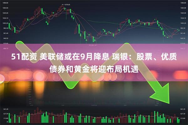 51配资 美联储或在9月降息 瑞银：股票、优质债券和黄金将迎布局机遇