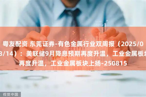 粤友配资 东莞证券-有色金属行业双周报（2025/08/01~2025/08/14）：美联储9月降息预期再度升温，工业金属板块上扬-250815