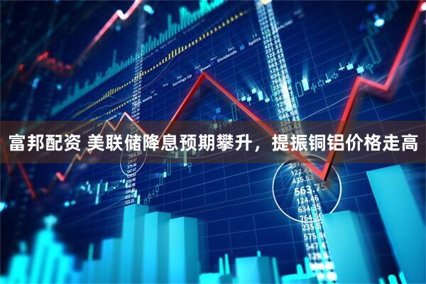 富邦配资 美联储降息预期攀升，提振铜铝价格走高