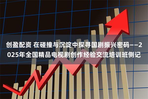 创盈配资 在碰撞与沉淀中探寻国剧振兴密码——2025年全国精品电视剧创作经验交流培训班侧记