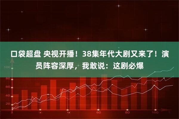 口袋超盘 央视开播！38集年代大剧又来了！演员阵容深厚，我敢说：这剧必爆