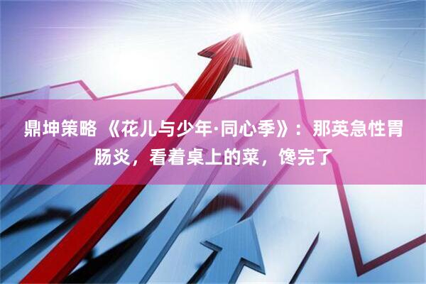 鼎坤策略 《花儿与少年·同心季》：那英急性胃肠炎，看着桌上的菜，馋完了
