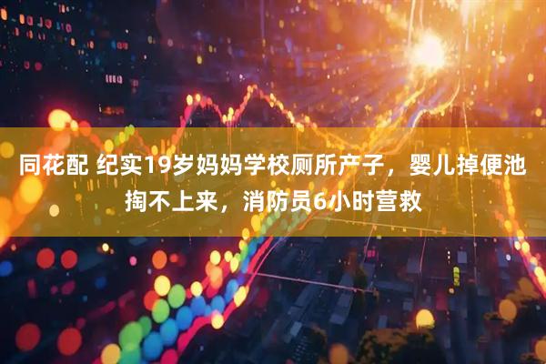 同花配 纪实19岁妈妈学校厕所产子，婴儿掉便池掏不上来，消防员6小时营救