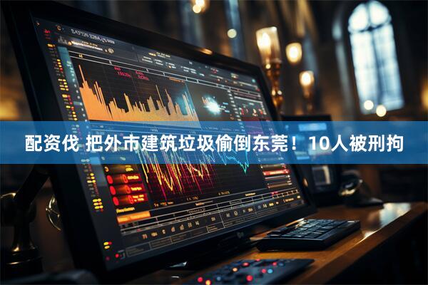 配资伐 把外市建筑垃圾偷倒东莞！10人被刑拘