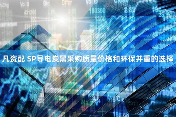 凡资配 SP导电炭黑采购质量价格和环保并重的选择