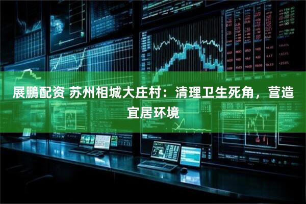 展鵬配资 苏州相城大庄村：清理卫生死角，营造宜居环境