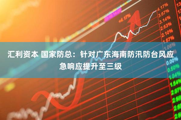 汇利资本 国家防总：针对广东海南防汛防台风应急响应提升至三级