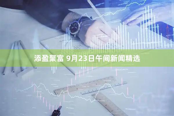 添盈聚富 9月23日午间新闻精选