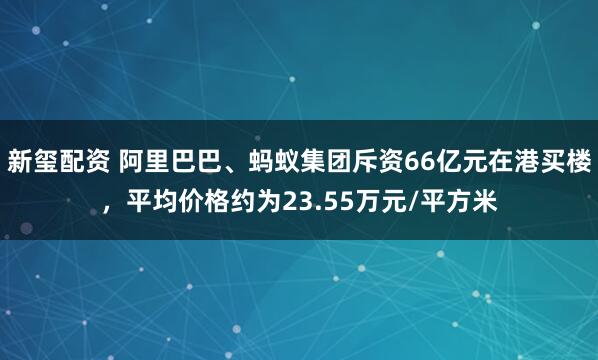 新玺配资 阿里巴巴、蚂蚁集团斥资66亿元在港买楼,平均价格约为23.55万元/平方米