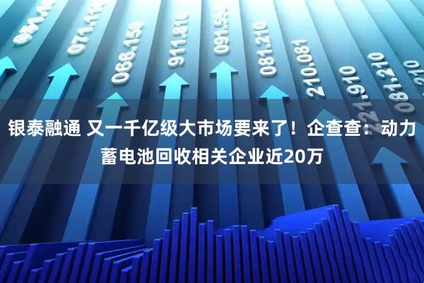 银泰融通 又一千亿级大市场要来了！企查查：动力蓄电池回收相关企业近20万