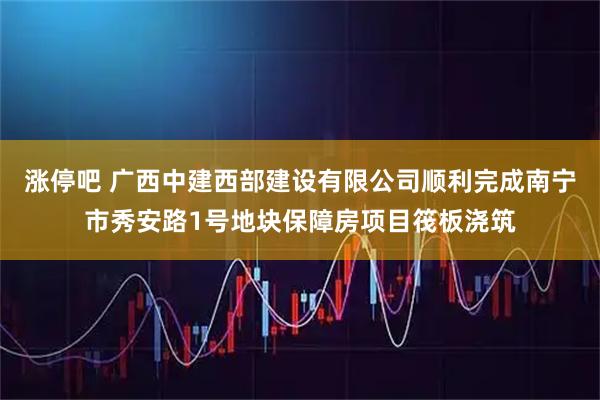 涨停吧 广西中建西部建设有限公司顺利完成南宁市秀安路1号地块保障房项目筏板浇筑