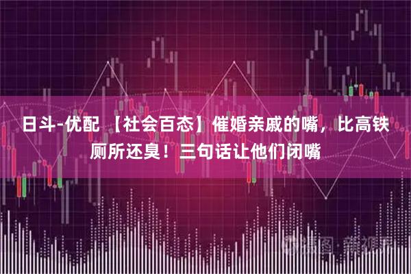 日斗-优配 【社会百态】催婚亲戚的嘴，比高铁厕所还臭！三句话让他们闭嘴