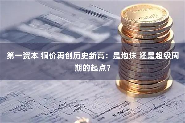 第一资本 铜价再创历史新高:是泡沫 还是超级周期的起点?