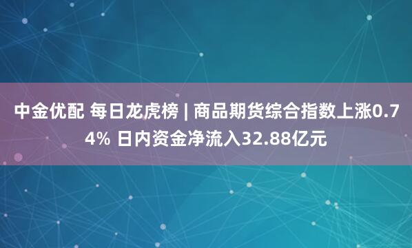 中金优配 每日龙虎榜 | 商品期货综合指数上涨0.74% 日内资金净流入32.88亿元