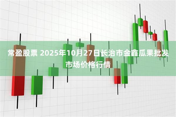 常盈股票 2025年10月27日长治市金鑫瓜果批发市场价格行情