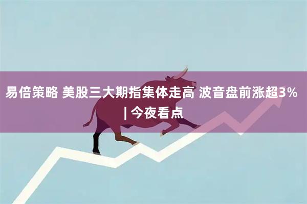 易倍策略 美股三大期指集体走高 波音盘前涨超3% | 今夜看点